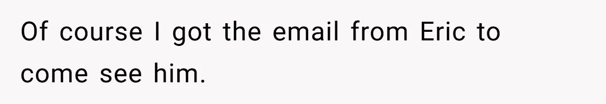 Of course I got the email from Eric to come see him.