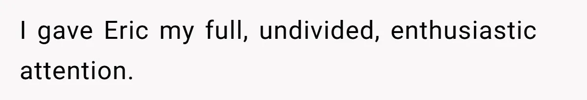 I gave Eric my full, undivided, enthusiastic attention.
