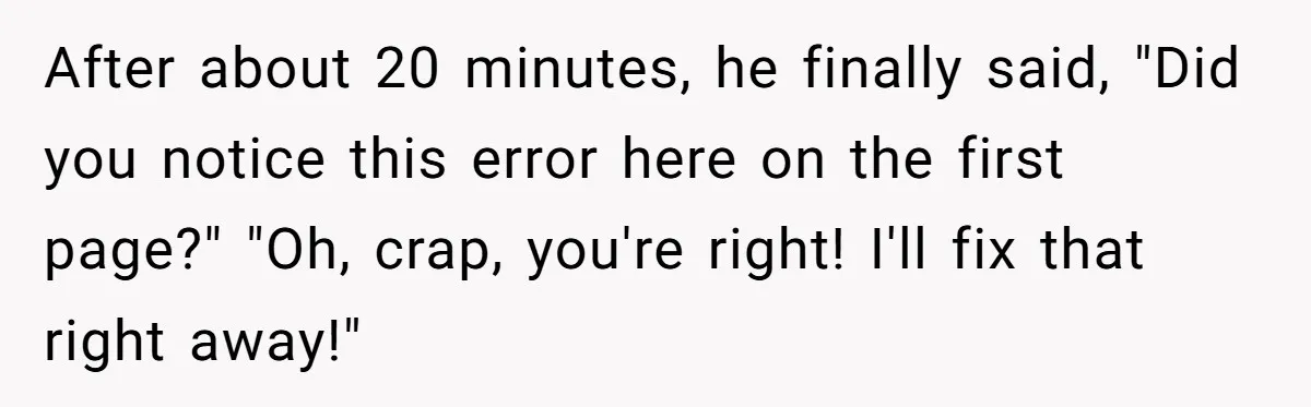 After about 20 minutes, he finally said, "Did you notice this error here on the first page?" "Oh, crap, you're right! I'll fix that right away!"