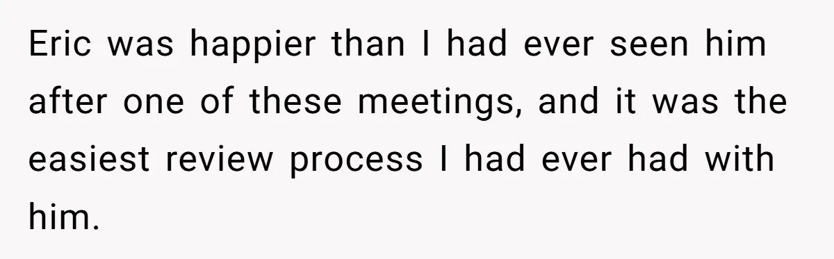 Eric was happier than I had ever seen him after one of these meetings, and it was the easiest review process I had ever had with him.
