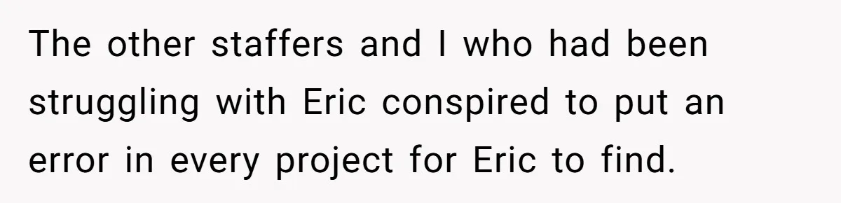 The other staffers and I who had been struggling with Eric conspired to put an error in every project for Eric to find.