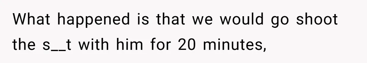 What happened is that we would go shoot the s__t with him for 20 minutes,