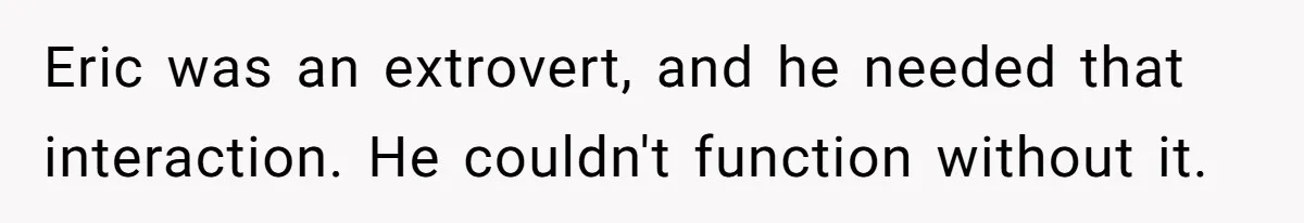 Eric was an extrovert, and he needed that interaction. He couldn't function without it.