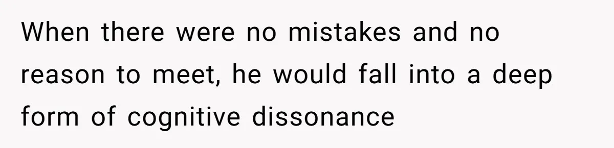 When there were no mistakes and no reason to meet, he would fall into a deep form of cognitive dissonance