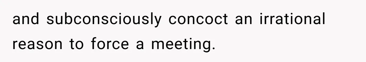 and subconsciously concoct an irrational reason to force a meeting.