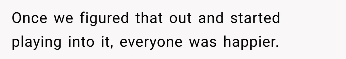 Once we figured that out and started playing into it, everyone was happier.