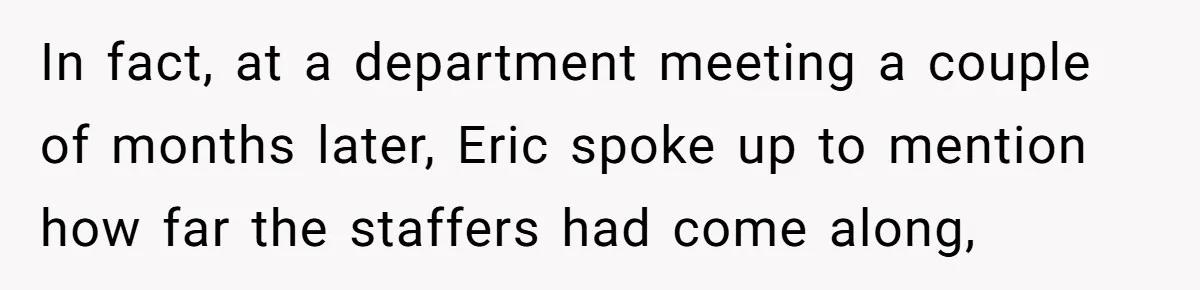 In fact, at a department meeting a couple of months later, Eric spoke up to mention how far the staffers had come along,