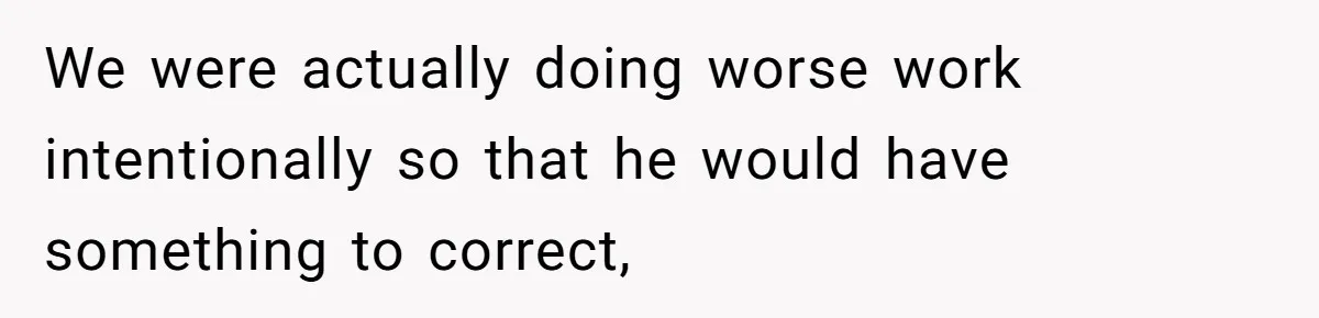 We were actually doing worse work intentionally so that he would have something to correct,