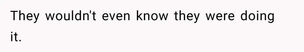 They wouldn't even know they were doing it.