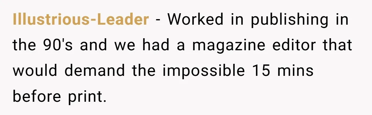 Illustrious-Leader − Worked in publishing in the 90's and we had a magazine editor that would demand the impossible 15 mins before print.