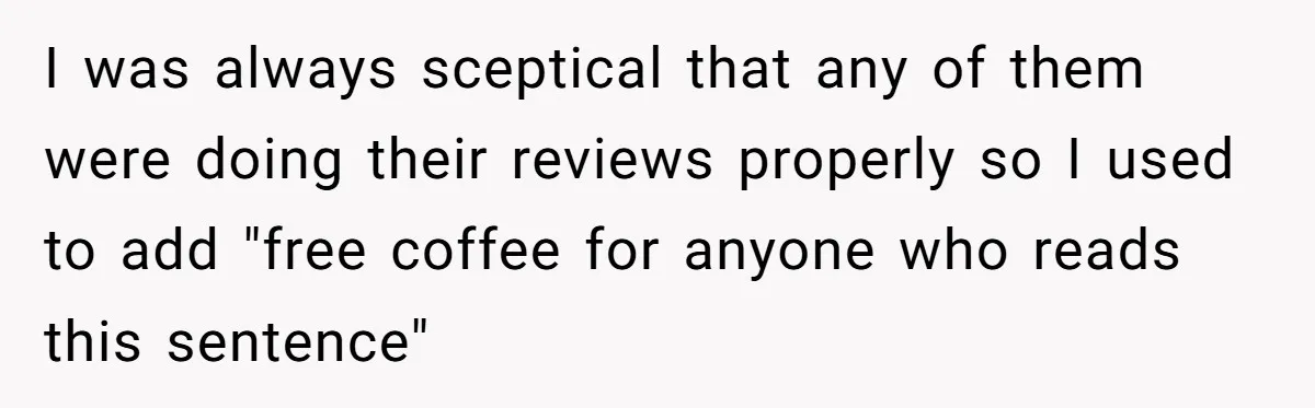 I was always sceptical that any of them were doing their reviews properly so I used to add "free coffee for anyone who reads this sentence"