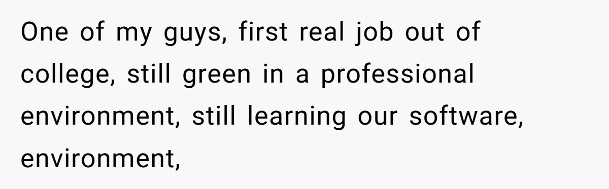 One of my guys, first real job out of college, still green in a professional environment, still learning our software, environment,