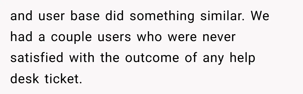 and user base did something similar. We had a couple users who were never satisfied with the outcome of any help desk ticket.