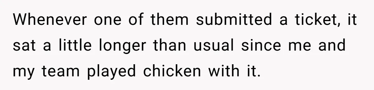 Whenever one of them submitted a ticket, it sat a little longer than usual since me and my team played chicken with it.