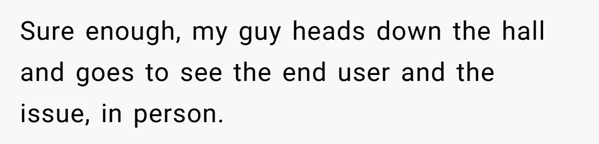 Sure enough, my guy heads down the hall and goes to see the end user and the issue, in person.