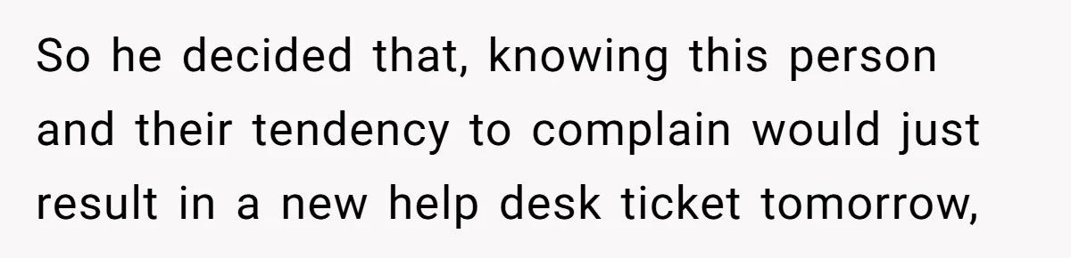 So he decided that, knowing this person and their tendency to complain would just result in a new help desk ticket tomorrow,