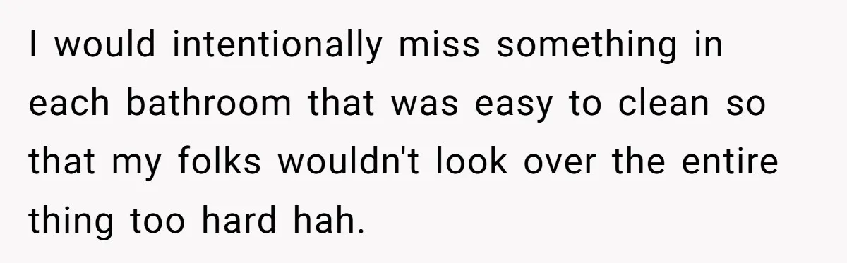 I would intentionally miss something in each bathroom that was easy to clean so that my folks wouldn't look over the entire thing too hard hah.