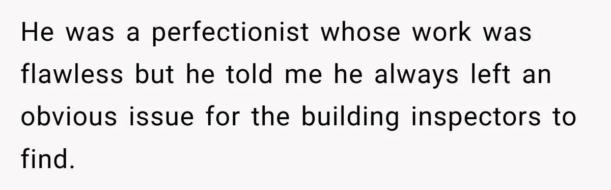He was a perfectionist whose work was flawless but he told me he always left an obvious issue for the building inspectors to find.