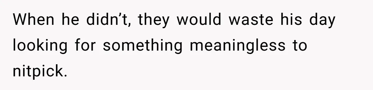 When he didn’t, they would waste his day looking for something meaningless to nitpick.