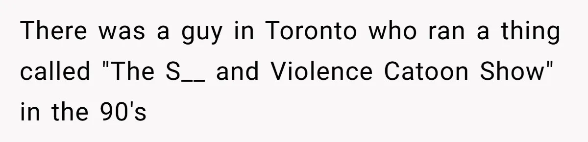 There was a guy in Toronto who ran a thing called "The S__ and Violence Catoon Show" in the 90's