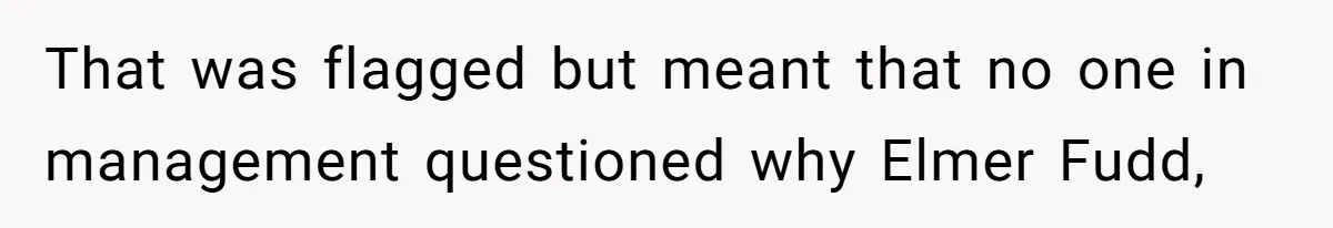 That was flagged but meant that no one in management questioned why Elmer Fudd,