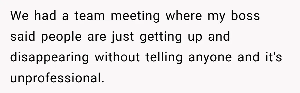 We had a team meeting where my boss said people are just getting up and disappearing without telling anyone and it's unprofessional.