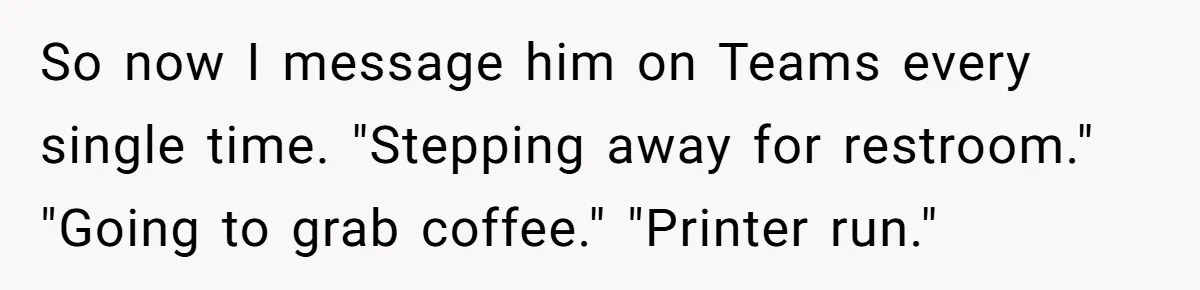 So now I message him on Teams every single time. "Stepping away for restroom." "Going to grab coffee." "Printer run."