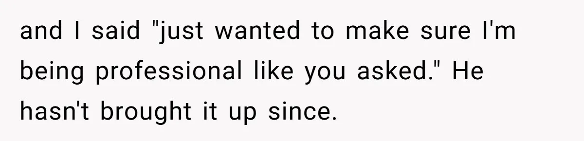 and I said "just wanted to make sure I'm being professional like you asked." He hasn't brought it up since.