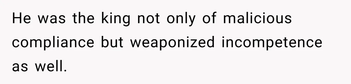 He was the king not only of malicious compliance but weaponized incompetence as well.