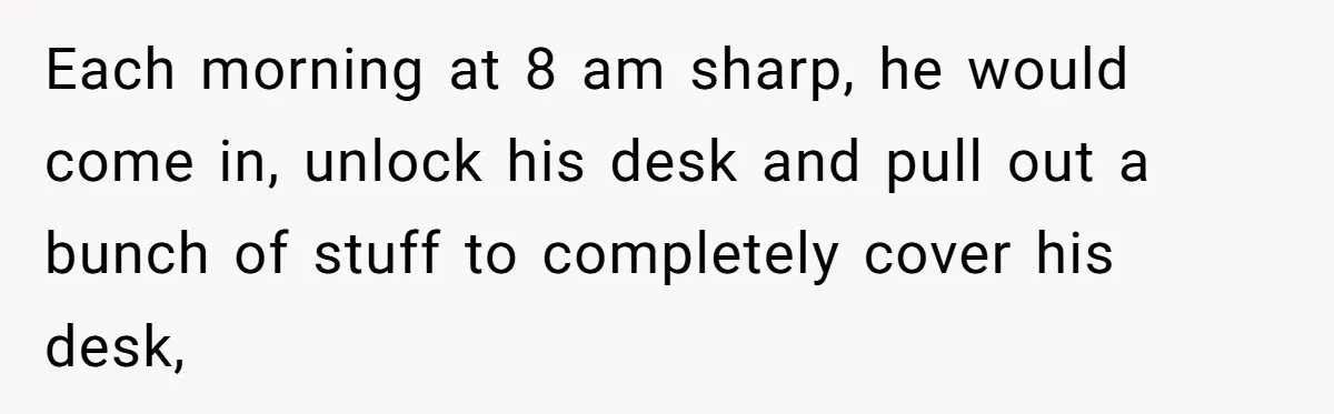 Each morning at 8 am sharp, he would come in, unlock his desk and pull out a bunch of stuff to completely cover his desk,