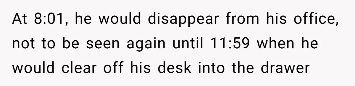 At 8:01, he would disappear from his office, not to be seen again until 11:59 when he would clear off his desk into the drawer