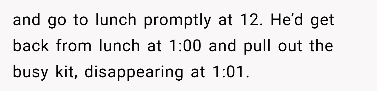 and go to lunch promptly at 12. He’d get back from lunch at 1:00 and pull out the busy kit, disappearing at 1:01.