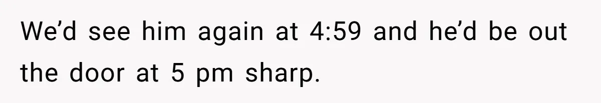 We’d see him again at 4:59 and he’d be out the door at 5 pm sharp.