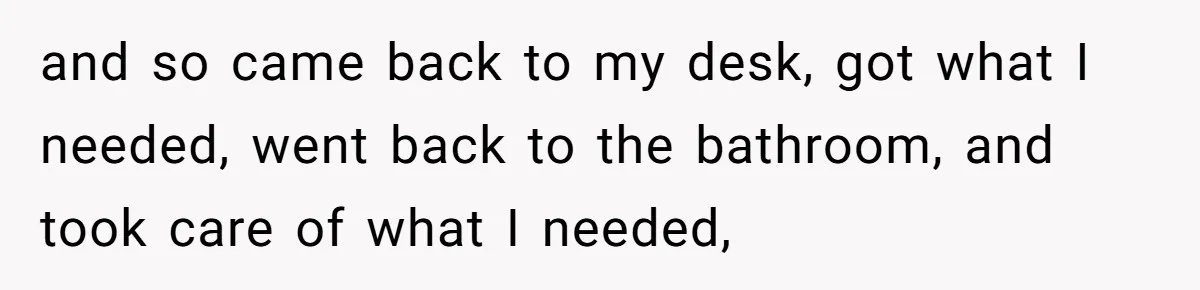 and so came back to my desk, got what I needed, went back to the bathroom, and took care of what I needed,