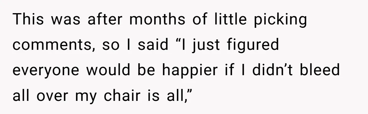 This was after months of little picking comments, so I said “I just figured everyone would be happier if I didn’t bleed all over my chair is all,”