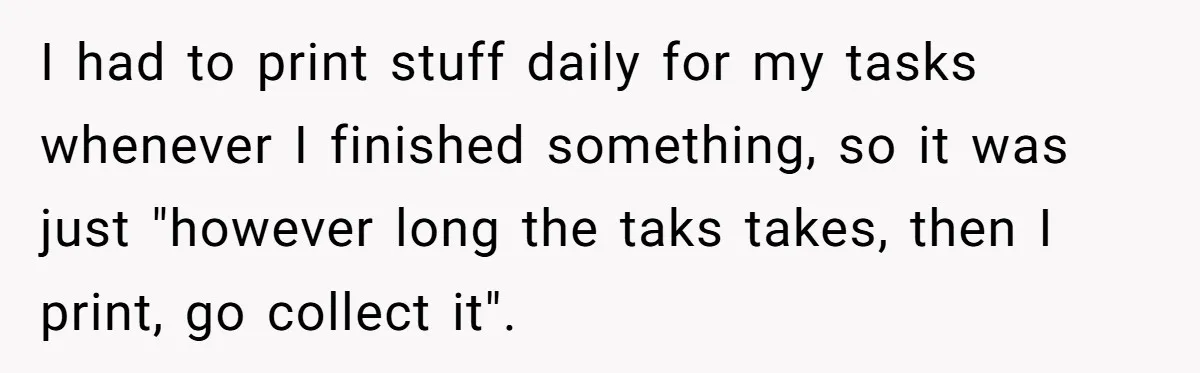 I had to print stuff daily for my tasks whenever I finished something, so it was just "however long the taks takes, then I print, go collect it".
