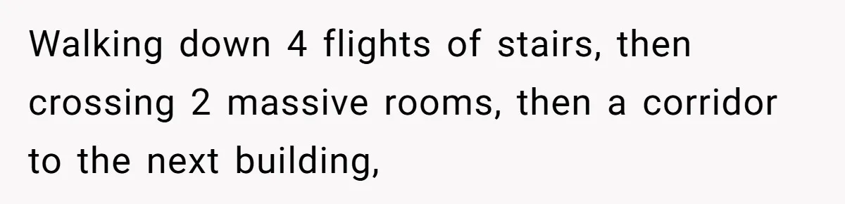 Walking down 4 flights of stairs, then crossing 2 massive rooms, then a corridor to the next building,