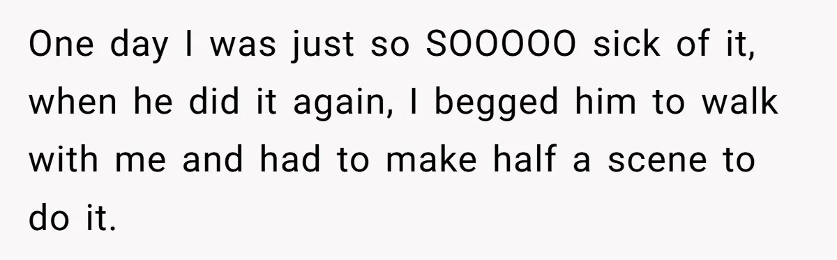 One day I was just so SOOOOO sick of it, when he did it again, I begged him to walk with me and had to make half a scene to...
