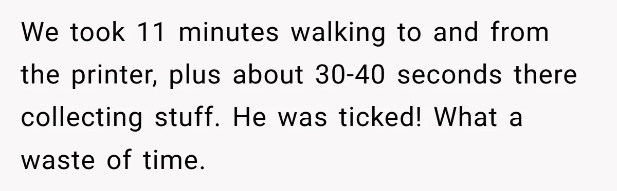 We took 11 minutes walking to and from the printer, plus about 30-40 seconds there collecting stuff. He was ticked! What a waste of time.