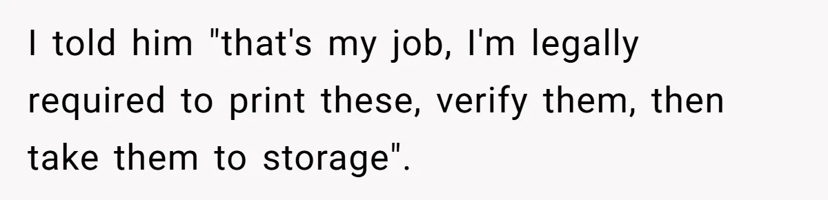 I told him "that's my job, I'm legally required to print these, verify them, then take them to storage".