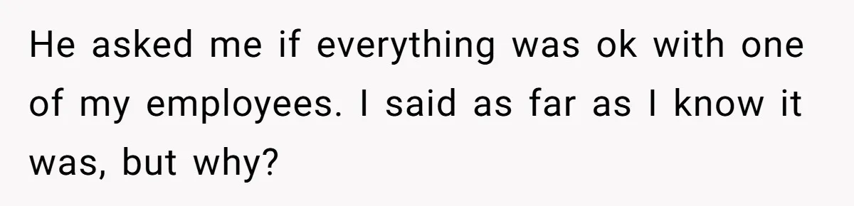 He asked me if everything was ok with one of my employees. I said as far as I know it was, but why?
