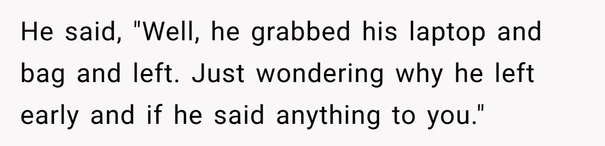 He said, "Well, he grabbed his laptop and bag and left. Just wondering why he left early and if he said anything to you."