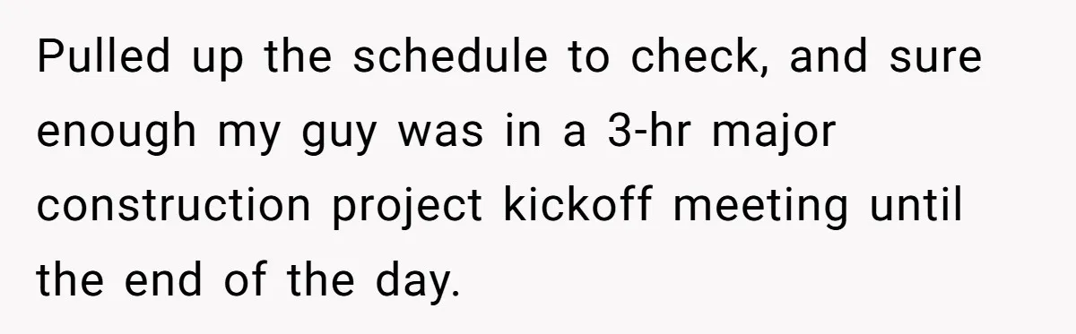 Pulled up the schedule to check, and sure enough my guy was in a 3-hr major construction project kickoff meeting until the end of the day.