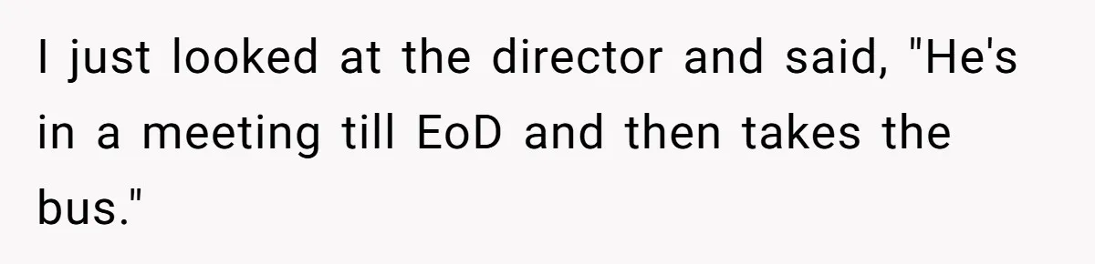 I just looked at the director and said, "He's in a meeting till EoD and then takes the bus."