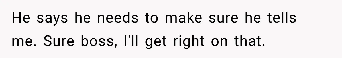 He says he needs to make sure he tells me. Sure boss, I'll get right on that.