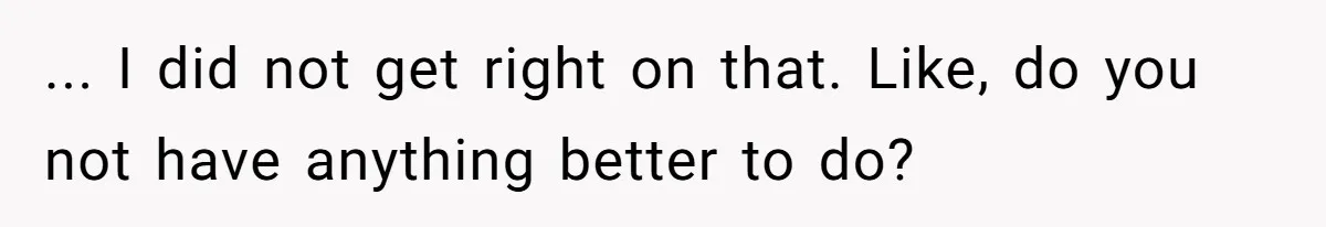 ... I did not get right on that. Like, do you not have anything better to do?