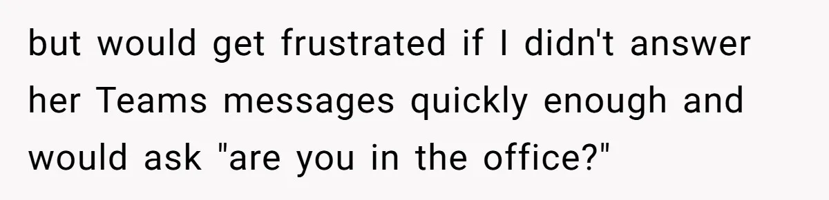 but would get frustrated if I didn't answer her Teams messages quickly enough and would ask "are you in the office?"