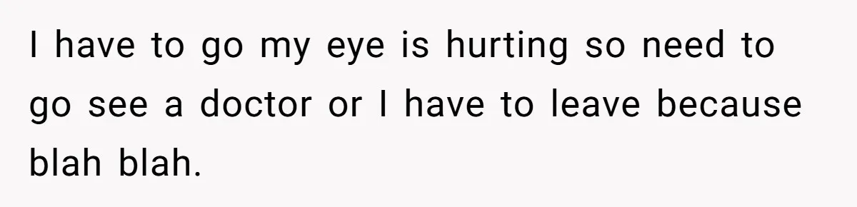 I have to go my eye is hurting so need to go see a doctor or I have to leave because blah blah.