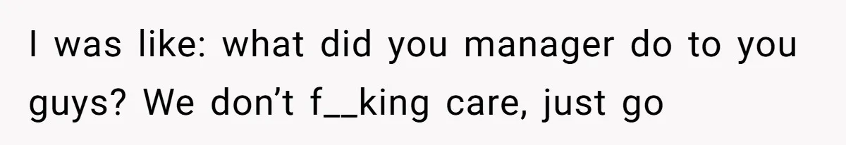 I was like: what did you manager do to you guys? We don’t f__king care, just go