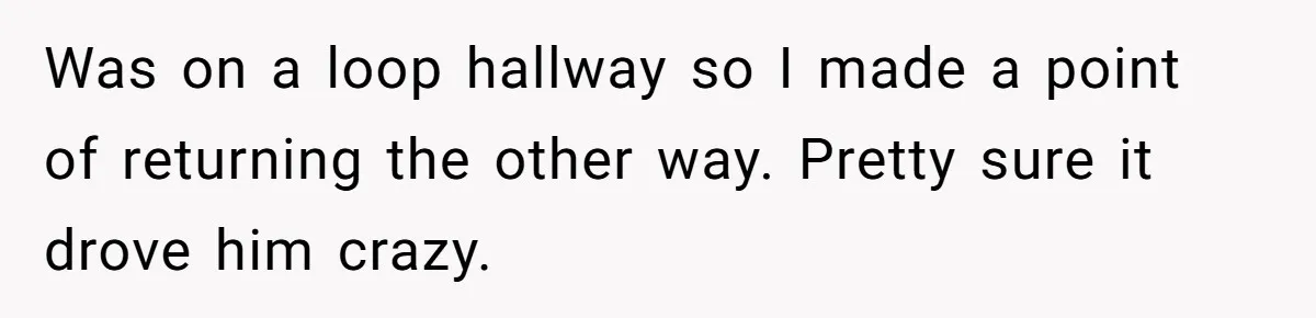 Was on a loop hallway so I made a point of returning the other way. Pretty sure it drove him crazy.